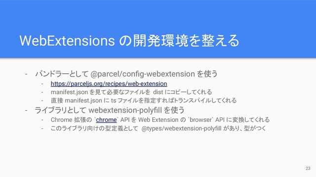 WebExtensions の開発環境を整える
- バンドラーとして @parcel/conﬁg-webextension を使う
- https://parceljs.org/recipes/web-extension
- manifest.json を見て必要なファイルを dist にコピーしてくれる
- 直接 manifest.json に ts ファイルを指定すればトランスパイルしてくれる
- ライブラリとして webextension-polyﬁll を使う
- Chrome 拡張の `chrome` API を Web Extension の `browser` API に変換してくれる
- このライブラリ向けの型定義として @types/webextension-polyﬁll があり、型がつく
23
