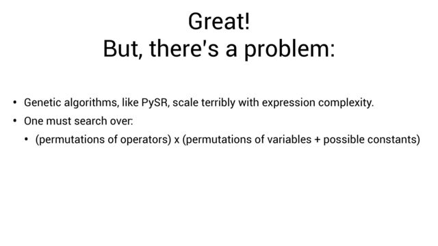 Great!


But, there’s a problem:
• Genetic algorithms, like PySR, scale terribly with expression complexity.
• One must search over:
• (permutations of operators) x (permutations of variables + possible constants)
