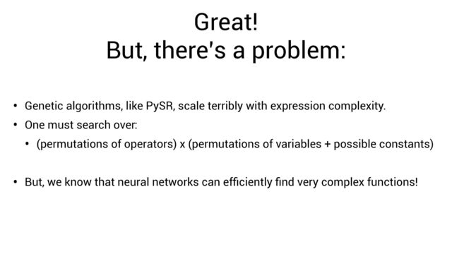 Great!


But, there’s a problem:
• Genetic algorithms, like PySR, scale terribly with expression complexity.
• One must search over:
• (permutations of operators) x (permutations of variables + possible constants)
• But, we know that neural networks can ef
fi
ciently
fi
nd very complex functions!

