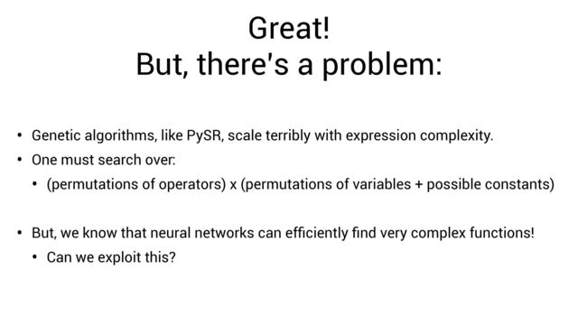 Great!


But, there’s a problem:
• Genetic algorithms, like PySR, scale terribly with expression complexity.
• One must search over:
• (permutations of operators) x (permutations of variables + possible constants)
• But, we know that neural networks can ef
fi
ciently
fi
nd very complex functions!
• Can we exploit this?
