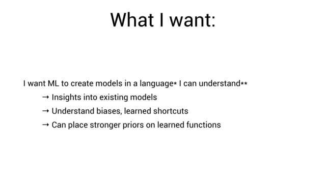 What I want:
I want ML to create models in a language* I can understand**


→ Insights into existing models


→ Understand biases, learned shortcuts


→ Can place stronger priors on learned functions
