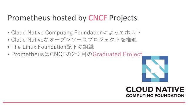 Prometheus hosted by CNCF Projects
• Cloud Native Computing Foundationによってホスト
• Cloud Nativeなオープンソースプロジェクトを推進
• The Linux Foundation配下の組織
• PrometheusはCNCFの2つ目のGraduated Project

