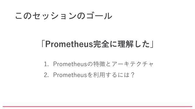 このセッションのゴール
「Prometheus完全に理解した」
1. Prometheusの特徴とアーキテクチャ
2. Prometheusを利用するには？
