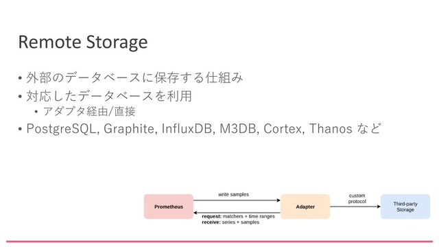 Remote Storage
• 外部のデータベースに保存する仕組み
• 対応したデータベースを利用
• アダプタ経由/直接
• PostgreSQL, Graphite, InfluxDB, M3DB, Cortex, Thanos など
