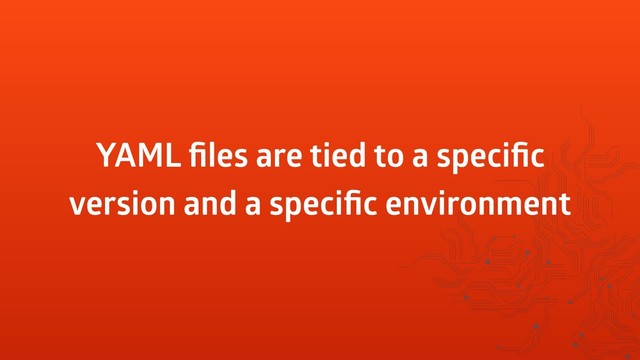 YAML ﬁles are tied to a speciﬁc
version and a speciﬁc environment
