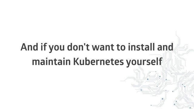 And if you don't want to install and
maintain Kubernetes yourself
