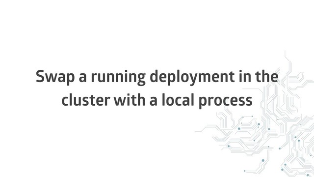 Swap a running deployment in the
cluster with a local process
