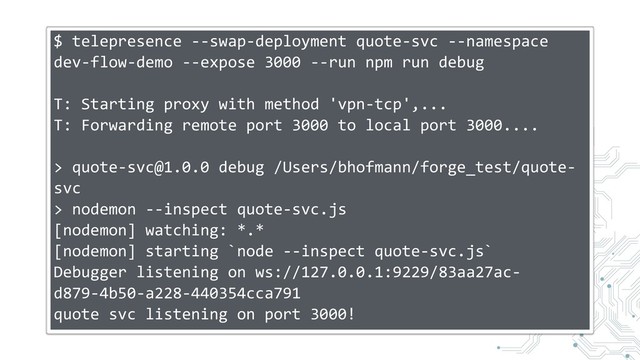 $ telepresence --swap-deployment quote-svc --namespace
dev-flow-demo --expose 3000 --run npm run debug
T: Starting proxy with method 'vpn-tcp',...
T: Forwarding remote port 3000 to local port 3000....
> quote-svc@1.0.0 debug /Users/bhofmann/forge_test/quote-
svc
> nodemon --inspect quote-svc.js
[nodemon] watching: *.*
[nodemon] starting `node --inspect quote-svc.js`
Debugger listening on ws://127.0.0.1:9229/83aa27ac-
d879-4b50-a228-440354cca791
quote svc listening on port 3000!
