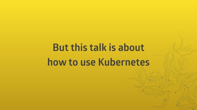 But this talk is about
how to use Kubernetes
