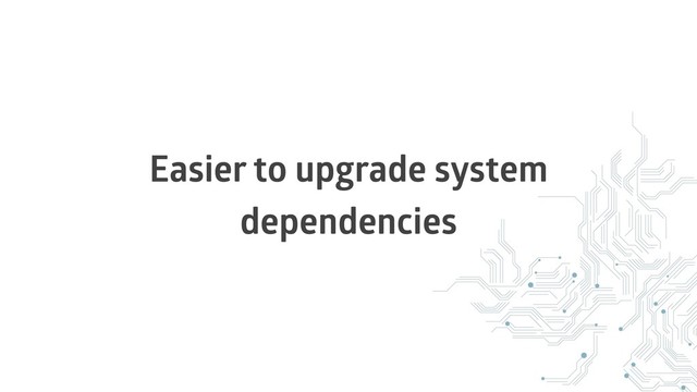 Easier to upgrade system
dependencies
