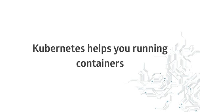 Kubernetes helps you running
containers
