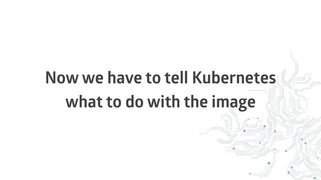 Now we have to tell Kubernetes
what to do with the image
