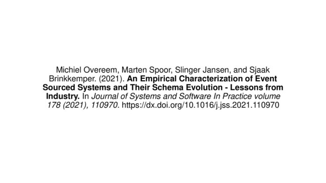 Michiel Overeem, Marten Spoor, Slinger Jansen, and Sjaak
Brinkkemper. (2021). An Empirical Characterization of Event
Sourced Systems and Their Schema Evolution - Lessons from
Industry. In Journal of Systems and Software In Practice volume
178 (2021), 110970. https://dx.doi.org/10.1016/j.jss.2021.110970
