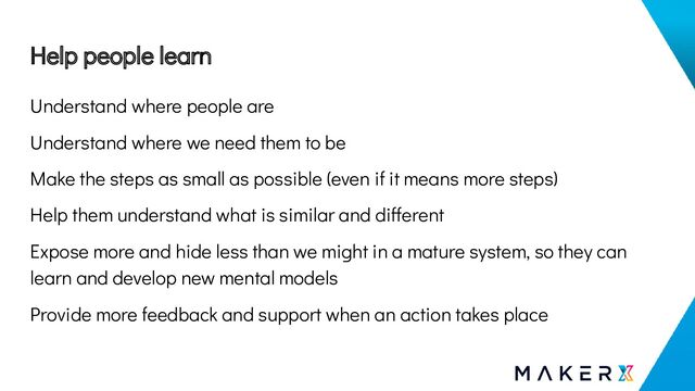 Help people learn
Understand where people are
Understand where we need them to be
Make the steps as small as possible (even if it means more steps)
Help them understand what is similar and different
Expose more and hide less than we might in a mature system, so they can
learn and develop new mental models
Provide more feedback and support when an action takes place
