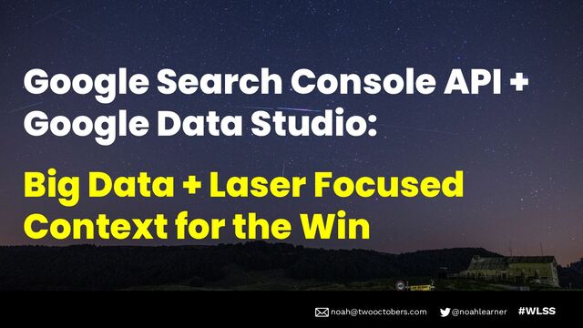 noah@twooctobers @noahlearner
noah@twooctobers.com @noahlearner #WLSS
Google Search Console API +
Google Data Studio:
Big Data + Laser Focused
Context for the Win
