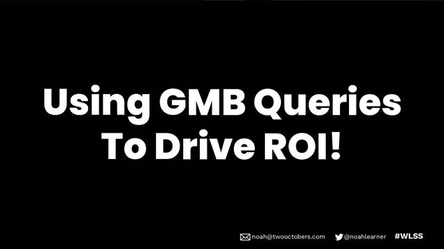 noah@twooctobers @noahlearner
noah@twooctobers.com @noahlearner #WLSS
Using GMB Queries
To Drive ROI!
