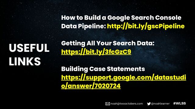 noah@twooctobers @noahlearner
noah@twooctobers.com @noahlearner #WLSS
USEFUL
LINKS
How to Build a Google Search Console
Data Pipeline: http://bit.ly/gscPipeline
Getting All Your Search Data:
https://bit.ly/3fcGzC9
Building Case Statements
https://support.google.com/datastudi
o/answer/7020724
