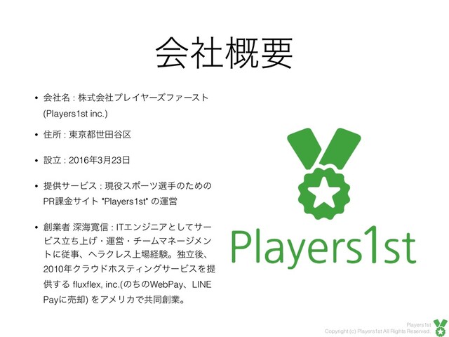 Players1st
Copyright (c) Players1st All Rights Reserved.
ձࣾ֓ཁ
• ձ໊ࣾ : גࣜձࣾϓϨΠϠʔζϑΝʔετ
(Players1st inc.)
• ॅॴ : ౦ژ౎ੈా୩۠
• ઃཱ : 2016೥3݄23೔
• ఏڙαʔϏε : ݱ໾εϙʔπબखͷͨΊͷ
PR՝ۚαΠτ "Players1st" ͷӡӦ
• ૑ۀऀ ਂւ׮৴ : ITΤϯδχΞͱͯ͠αʔ
Ϗε্ཱͪ͛ɾӡӦɾνʔϜϚωʔδϝϯ
τʹैࣄɺϔϥΫϨε্৔ܦݧɻಠཱޙɺ
2010೥Ϋϥ΢υϗεςΟϯάαʔϏεΛఏ
ڙ͢Δ ﬂuxﬂex, inc.(ͷͪͷWebPayɺLINE
Payʹച٫) ΛΞϝϦΧͰڞಉ૑ۀɻ
