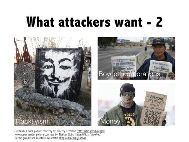 What attackers want - 2
Hacktivism
Guy fawkes mask picture courtesy by: Thierry Hermann (https://flic.kr/p/bmUQJw)
Newspaper vendor picture courtesy by: Nathan Gibbs (https://flic.kr/p/deNep)
Boycott corporations
Money
Bitcoin guy picture courtesy by: scottks (https://flic.kr/p/j1XXSa)
