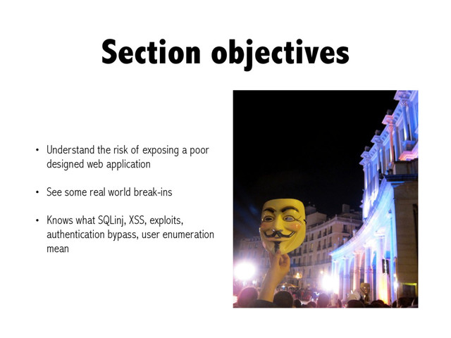 Section objectives
• Understand the risk of exposing a poor
designed web application
• See some real world break-ins
• Knows what SQLinj, XSS, exploits,
authentication bypass, user enumeration
mean
