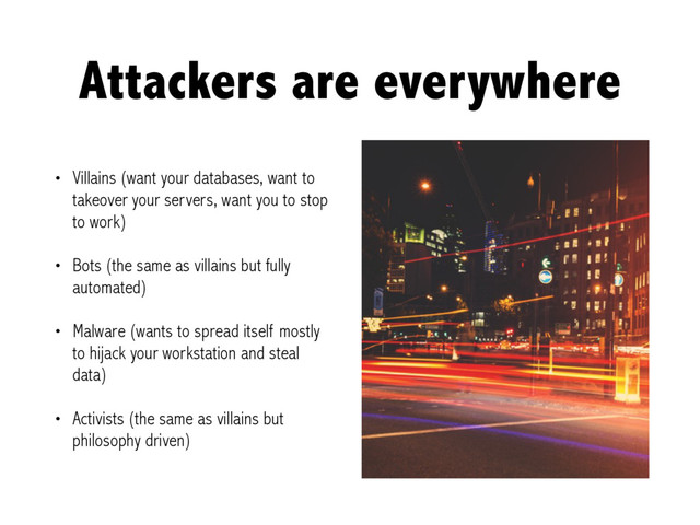 Attackers are everywhere
• Villains (want your databases, want to
takeover your servers, want you to stop
to work)
• Bots (the same as villains but fully
automated)
• Malware (wants to spread itself mostly
to hijack your workstation and steal
data)
• Activists (the same as villains but
philosophy driven)
