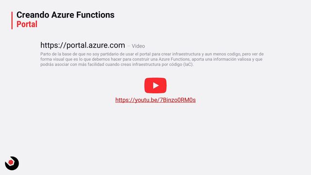 Creando Azure Functions
Portal
Parto de la base de que no soy partidario de usar el portal para crear infraestructura y aun menos codigo, pero ver de
forma visual que es lo que debemos hacer para construir una Azure Functions, aporta una información valiosa y que
podrás asociar con más facilidad cuando creas infraestructura por código (IaC).
https://portal.azure.com – Video
https://youtu.be/7Binzo0RM0s
