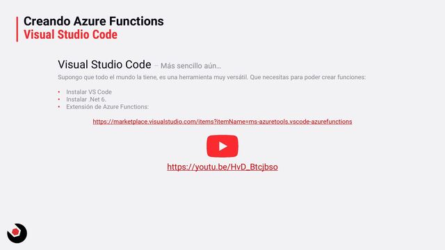 Creando Azure Functions
Visual Studio Code
Supongo que todo el mundo la tiene, es una herramienta muy versátil. Que necesitas para poder crear funciones:
• Instalar VS Code
• Instalar .Net 6.
• Extensión de Azure Functions:
https://marketplace.visualstudio.com/items?itemName=ms-azuretools.vscode-azurefunctions
Visual Studio Code – Más sencillo aún…
https://youtu.be/HvD_Btcjbso
