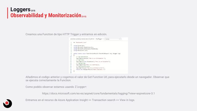 Loggers(2/3)
Observabilidad y Monitorización(3/12)
Creamos una Function de tipo HTTP Trigger y entramos en edición.
Añadimos el codigo anterior y cogemos el valor de Get Function Url, para ejecutarlo desde un navegador. Observar que
se ejecuta correctamente la Function.
Como podéis observar estamos usando Ilogger:
https://docs.microsoft.com/es-es/aspnet/core/fundamentals/logging/?view=aspnetcore-3.1
Entramos en el recurso de Azure Applcation Insight >> Transaction search >> View in logs.
