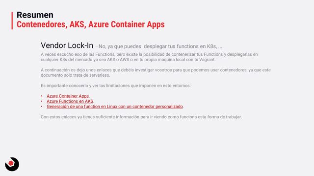 Resumen
Contenedores, AKS, Azure Container Apps
A veces escucho eso de las Functions, pero existe la posibilidad de contenerizar tus Functions y desplegarlas en
cualquier K8s del mercado ya sea AKS o AWS o en tu propia máquina local con tu Vagrant.
A continuación os dejo unos enlaces que debéis investigar vosotros para que podemos usar contenedores, ya que este
documento solo trata de serverless.
Es importante conocerlo y ver las limitaciones que imponen en esto entornos:
• Azure Container Apps.
• Azure Functions en AKS.
• Generación de una function en Linux con un contenedor personalizado.
Con estos enlaces ya tienes suficiente información para ir viendo como funciona esta forma de trabajar.
Vendor Lock-In –No, ya que puedes desplegar tus functions en K8s, ...
