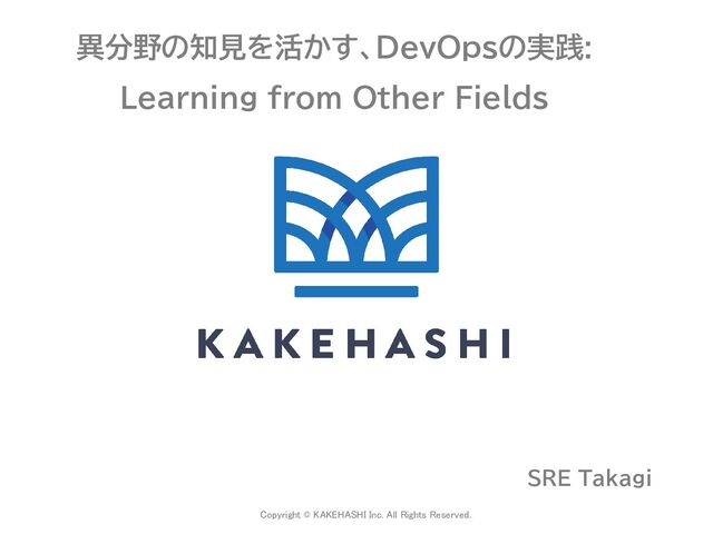 Copyright © KAKEHASHI Inc. All Rights Reserved.
 
異分野の知見を活かす、DevOpsの実践:
Learning from Other Fields
SRE Takagi
