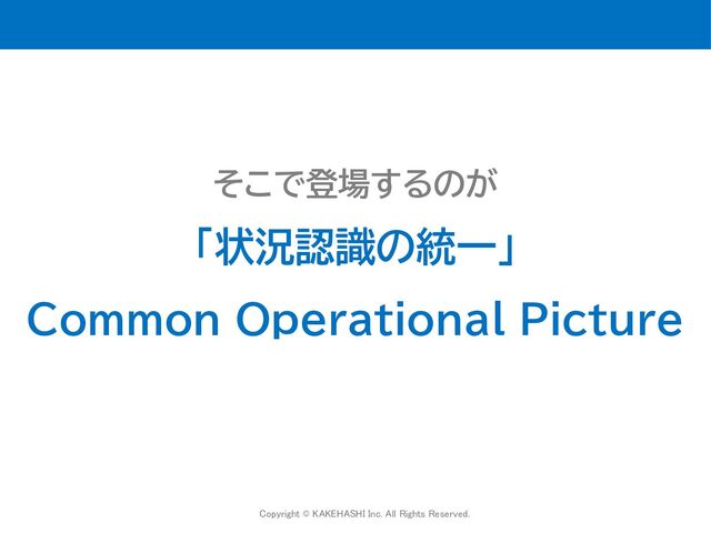 Copyright © KAKEHASHI Inc. All Rights Reserved.
 
そこで登場するのが
「状況認識の統一」
Common Operational Picture

