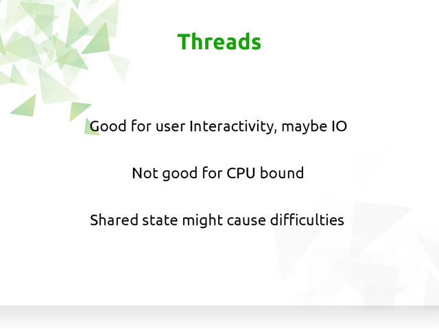 Not good for CPU bound
Threads
Good for user Interactivity, maybe IO
Shared state might cause difficulties

