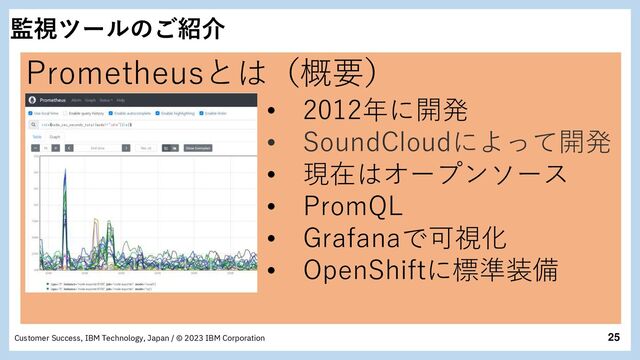 25
Customer Success, IBM Technology, Japan / © 2023 IBM Corporation
監視ツールのご紹介
Prometheusとは（概要）
• 2012年に開発
• SoundCloudによって開発
• 現在はオープンソース
• PromQL
• Grafanaで可視化
• OpenShiftに標準装備
