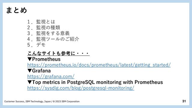 31
Customer Success, IBM Technology, Japan / © 2023 IBM Corporation
まとめ
1 ．監視とは
2 ．監視の種類
3 ．監視をする意義
4 ．監視ツールのご紹介
5 ．デモ
こんなサイトも参考に・・・
▼Prometheus
https://prometheus.io/docs/prometheus/latest/getting_started/
▼Grafana
https://grafana.com/
▼Top metrics in PostgreSQL monitoring with Prometheus
https://sysdig.com/blog/postgresql-monitoring/
