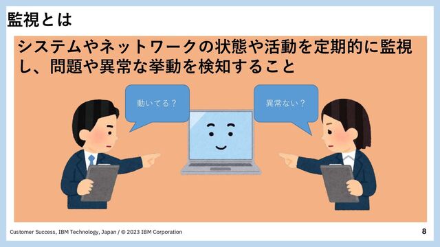 8
Customer Success, IBM Technology, Japan / © 2023 IBM Corporation
監視とは
システムやネットワークの状態や活動を定期的に監視
し、問題や異常な挙動を検知すること
動いてる？ 異常ない？

