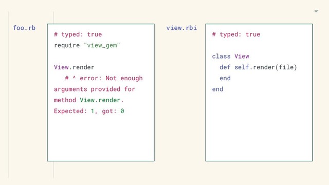 view.rbi
22
# typed: true
require "view_gem"
View.render
# ^ error: Not enough
arguments provided for
method View.render.
Expected: 1, got: 0
foo.rb
# typed: true
class View
def self.render(file)
end
end
