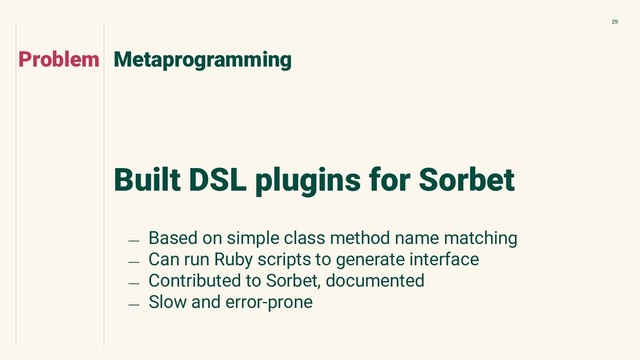 29
Built DSL plugins for Sorbet
Metaprogramming
Problem
﹘ Based on simple class method name matching
﹘ Can run Ruby scripts to generate interface
﹘ Contributed to Sorbet, documented
﹘ Slow and error-prone
