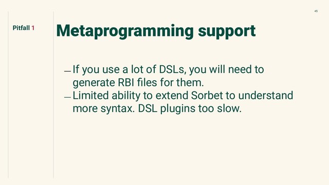45
Metaprogramming support
﹘ If you use a lot of DSLs, you will need to
generate RBI ﬁles for them.
﹘ Limited ability to extend Sorbet to understand
more syntax. DSL plugins too slow.
Pitfall 1
