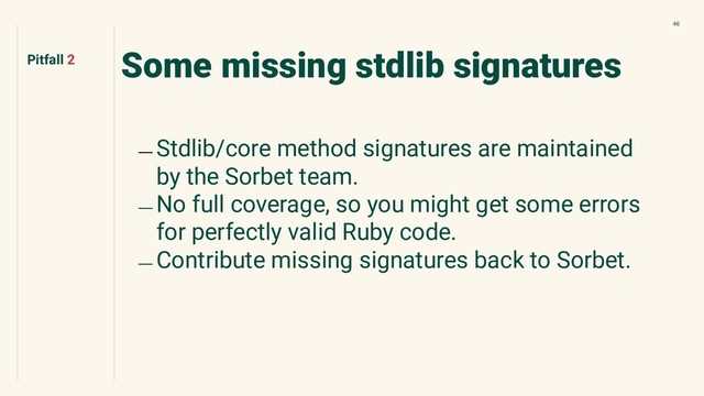 46
Some missing stdlib signatures
﹘ Stdlib/core method signatures are maintained
by the Sorbet team.
﹘ No full coverage, so you might get some errors
for perfectly valid Ruby code.
﹘ Contribute missing signatures back to Sorbet.
Pitfall 2
