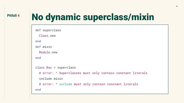 48
No dynamic superclass/mixin
def superclass
Class.new
end
def mixin
Module.new
end
class Baz < superclass
# error: ^ Superclasses must only contain constant literals
include mixin
# error: ^ include must only contain constant literals
end
Pitfall 4
