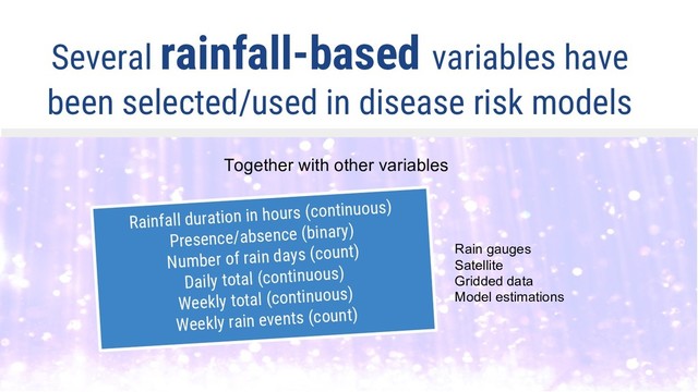 Several rainfall-based variables have
been selected/used in disease risk models
Together with other variables
Rainfall duration in hours (continuous)
Presence/absence (binary)
Number of rain days (count)
Daily total (continuous)
Weekly total (continuous)
Weekly rain events (count)
Rain gauges
Satellite
Gridded data
Model estimations
