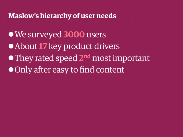Maslow's hierarchy of user needs
• We surveyed 3000 users
• About 17 key product drivers
• They rated speed 2nd most important
• Only after easy to ﬁnd content
