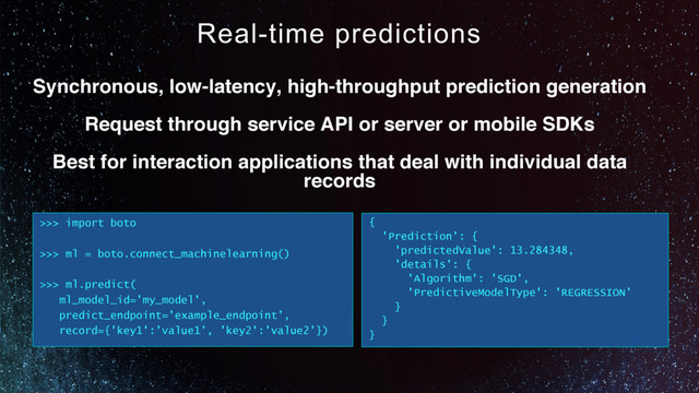 Real-time predictions
Synchronous, low-latency, high-throughput prediction generation
Request through service API or server or mobile SDKs
Best for interaction applications that deal with individual data
records
>>> import boto
>>> ml = boto.connect_machinelearning()
>>> ml.predict(
ml_model_id=’my_model',
predict_endpoint=’example_endpoint’,
record={’key1':’value1’, ’key2':’value2’})
{
'Prediction': {
'predictedValue': 13.284348,
'details': {
'Algorithm': 'SGD',
'PredictiveModelType': 'REGRESSION’
}
}
}
