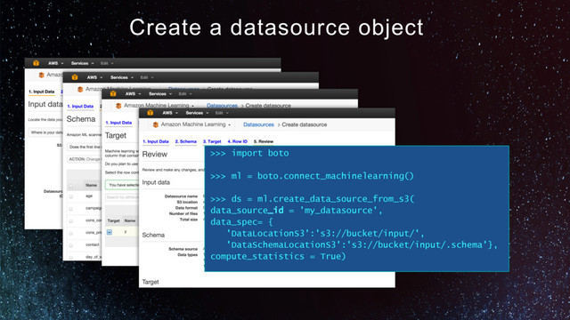 Create a datasource object
>>> import boto
>>> ml = boto.connect_machinelearning()
>>> ds = ml.create_data_source_from_s3(
data_source_id = ’my_datasource',
data_spec= {
'DataLocationS3':'s3://bucket/input/',
'DataSchemaLocationS3':'s3://bucket/input/.schema'},
compute_statistics = True)
