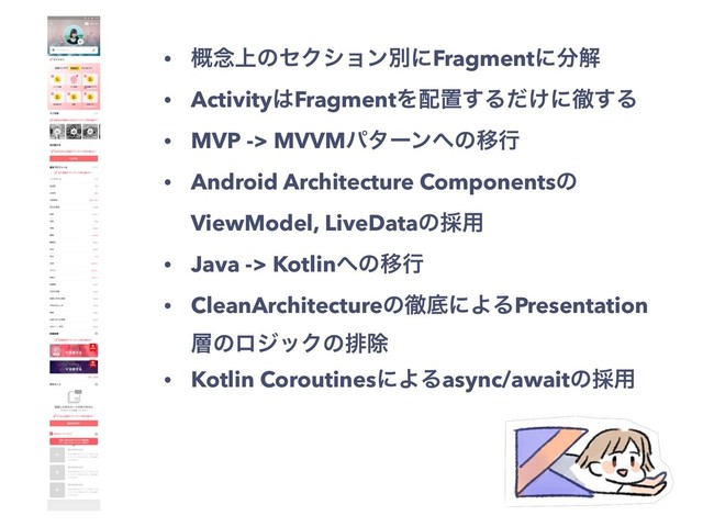 • ֓೦্ͷηΫγϣϯผʹFragmentʹ෼ղ
• Activity͸FragmentΛ഑ஔ͢Δ͚ͩʹప͢Δ
• MVP -> MVVMύλʔϯ΁ͷҠߦ
• Android Architecture Componentsͷ
ViewModel, LiveDataͷ࠾༻
• Java -> Kotlin΁ͷҠߦ
• CleanArchitectureͷపఈʹΑΔPresentation
૚ͷϩδοΫͷഉআ
• Kotlin CoroutinesʹΑΔasync/awaitͷ࠾༻

