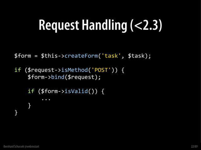 Bernhard Schussek @webmozart 22/89
Request Handling (<2.3)
$form = $this->createForm('task', $task);
if ($request->isMethod('POST')) {
$form->bind($request);
if ($form->isValid()) {
...
}
}
