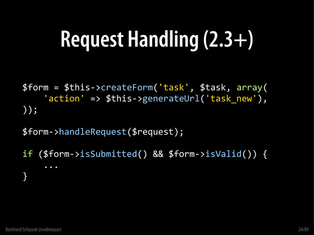 Bernhard Schussek @webmozart 24/89
Request Handling (2.3+)
$form = $this->createForm('task', $task, array(
'action' => $this->generateUrl('task_new'),
));
$form->handleRequest($request);
if ($form->isSubmitted() && $form->isValid()) {
...
}
