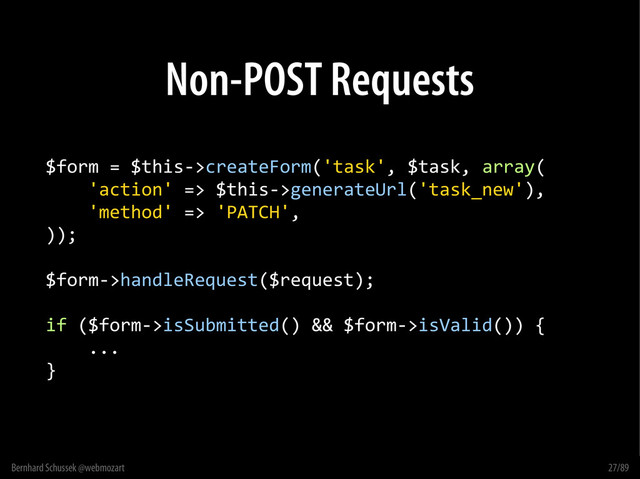 Bernhard Schussek @webmozart 27/89
Non-POST Requests
$form = $this->createForm('task', $task, array(
'action' => $this->generateUrl('task_new'),
'method' => 'PATCH',
));
$form->handleRequest($request);
if ($form->isSubmitted() && $form->isValid()) {
...
}
