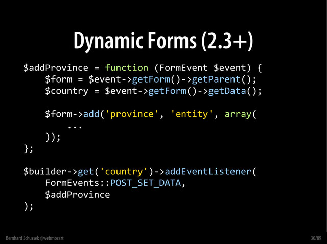 Bernhard Schussek @webmozart 30/89
Dynamic Forms (2.3+)
$addProvince = function (FormEvent $event) {
$form = $event->getForm()->getParent();
$country = $event->getForm()->getData();
$form->add('province', 'entity', array(
...
));
};
$builder->get('country')->addEventListener(
FormEvents::POST_SET_DATA,
$addProvince
);
