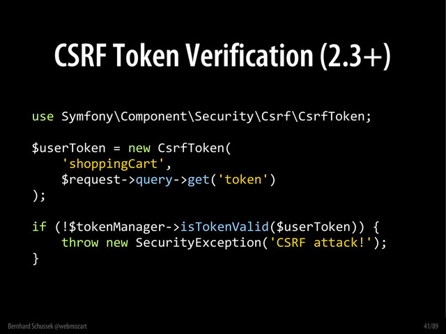 Bernhard Schussek @webmozart 41/89
CSRF Token Verification (2.3+)
use Symfony\Component\Security\Csrf\CsrfToken;
$userToken = new CsrfToken(
'shoppingCart',
$request->query->get('token')
);
if (!$tokenManager->isTokenValid($userToken)) {
throw new SecurityException('CSRF attack!');
}
